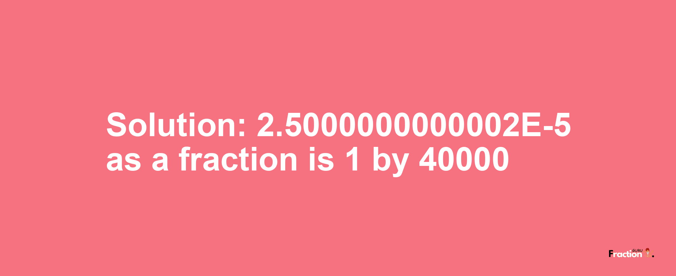 Solution:2.5000000000002E-5 as a fraction is 1/40000